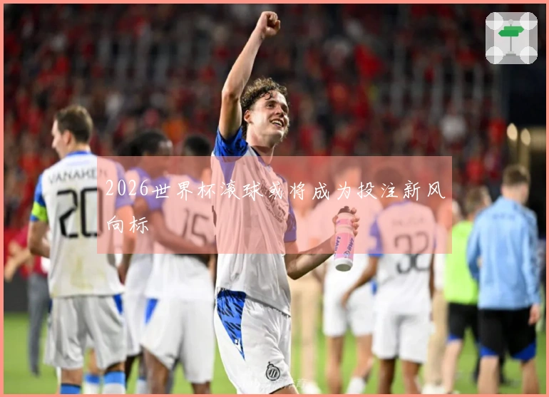 2026世界杯滚球或将成为投注新风向标