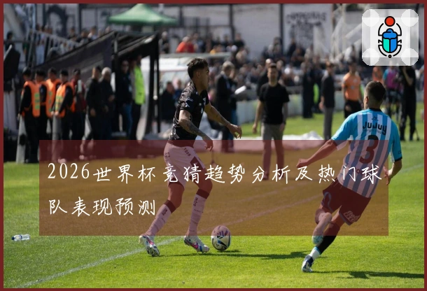 2026世界杯竞猜趋势分析及热门球队表现预测